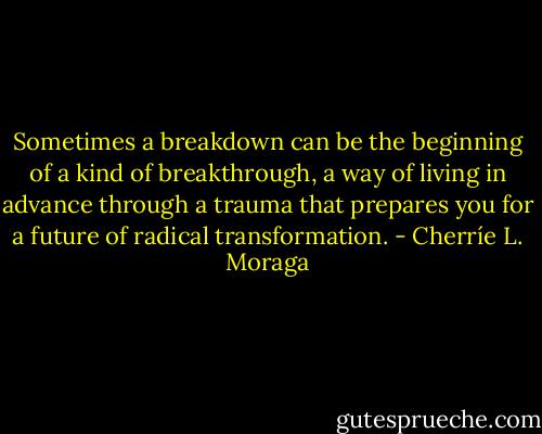 Sometimes a breakdown can be the beginning of a kind of breakthrough, a way of living in advance through a trauma that prepares you for a future of radical transformation. - Cherríe L. Moraga