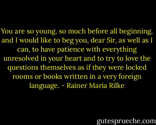 You are so young, so much before all beginning, and I would like to beg you, dear Sir, as well as I can, to have patience with everything unresolved in your heart and to try to love the questions themselves as if they were locked rooms or books written in a very foreign language. - Rainer Maria Rilke