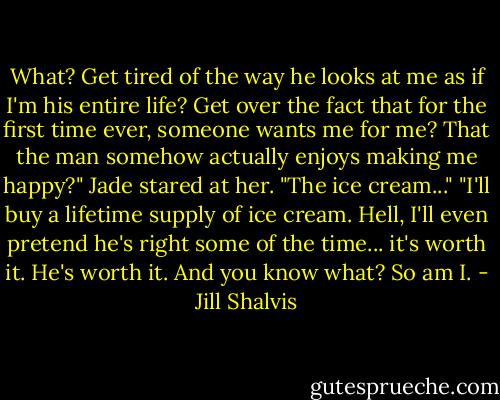 What? Get tired of the way he looks at me as if I'm his entire life? Get over the fact that for the first time ever, someone wants me for me? That the man somehow actually enjoys making me happy?"<br />Jade stared at her. "The ice cream..."<br />"I'll buy a lifetime supply of ice cream. Hell, I'll even pretend he's right some of the time... it's worth it. He's worth it. And you know what? So am I. - Jill Shalvis