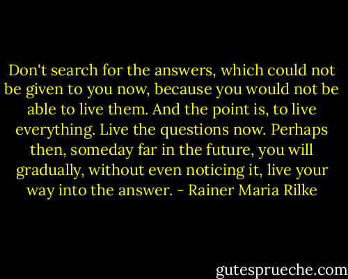 Don't search for the answers, which could not be given to you now, because you would not be able to live them. And the point is, to live everything. Live the questions now. Perhaps then, someday far in the future, you will gradually, without even noticing it, live your way into the answer. - Rainer Maria Rilke