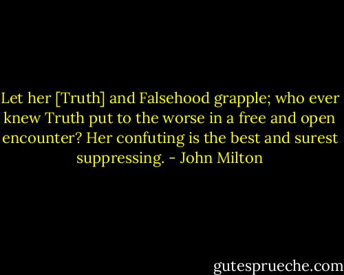 Let her [Truth] and Falsehood grapple; who ever knew Truth put to the worse in a free and open encounter? Her confuting is the best and surest suppressing. - John Milton