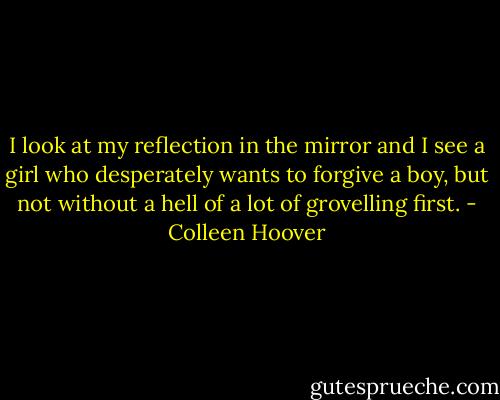 I look at my reflection in the mirror and I see a girl who desperately wants to forgive a boy, but not without a hell of a lot of grovelling first. - Colleen Hoover