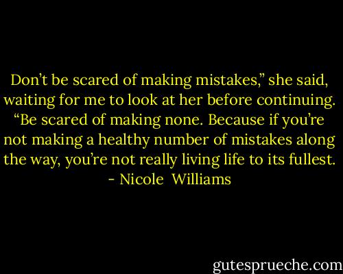 Don’t be scared of making mistakes,” she said, waiting for me to look at her before continuing. “Be scared of making none. Because if you’re not making a healthy number of mistakes along the way, you’re not really living life to its fullest. - Nicole  Williams