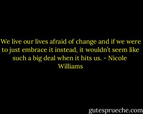 We live our lives afraid of change and if we were to just embrace it instead, it wouldn’t seem like such a big deal when it hits us. - Nicole  Williams