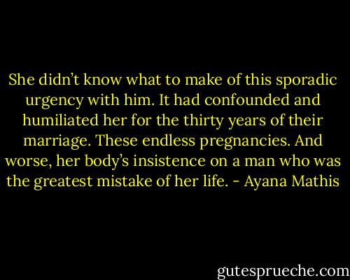 She didn’t know what to make of this sporadic urgency with him. It had confounded and humiliated her for the thirty years of their marriage. These endless pregnancies. And worse, her body’s insistence on a man who was the greatest mistake of her life. - Ayana Mathis