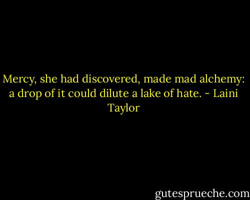 Mercy, she had discovered, made mad alchemy: a drop of it could dilute a lake of hate. - Laini Taylor