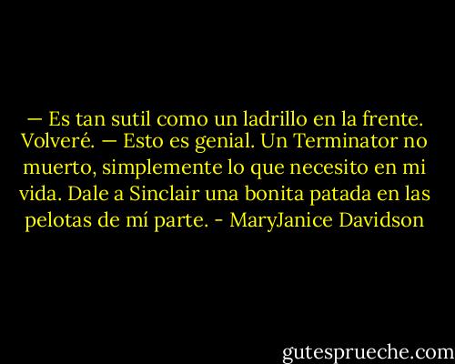 — Es tan sutil como un ladrillo en la frente. Volveré.<br />— Esto es genial. Un Terminator no muerto, simplemente lo que necesito en<br />mi vida. Dale a Sinclair una bonita patada en las pelotas de mí parte. - MaryJanice Davidson