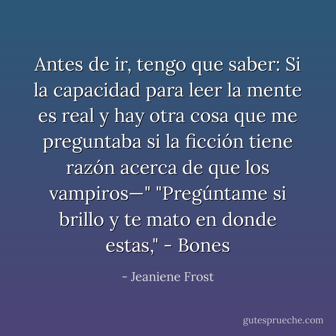 Antes de ir, tengo que saber: Si la capacidad para leer la mente es real y hay otra cosa que me preguntaba si la ficción tiene razón acerca de que los vampiros—"<br />"Pregúntame si brillo y te mato en donde estas," - Bones - Jeaniene Frost