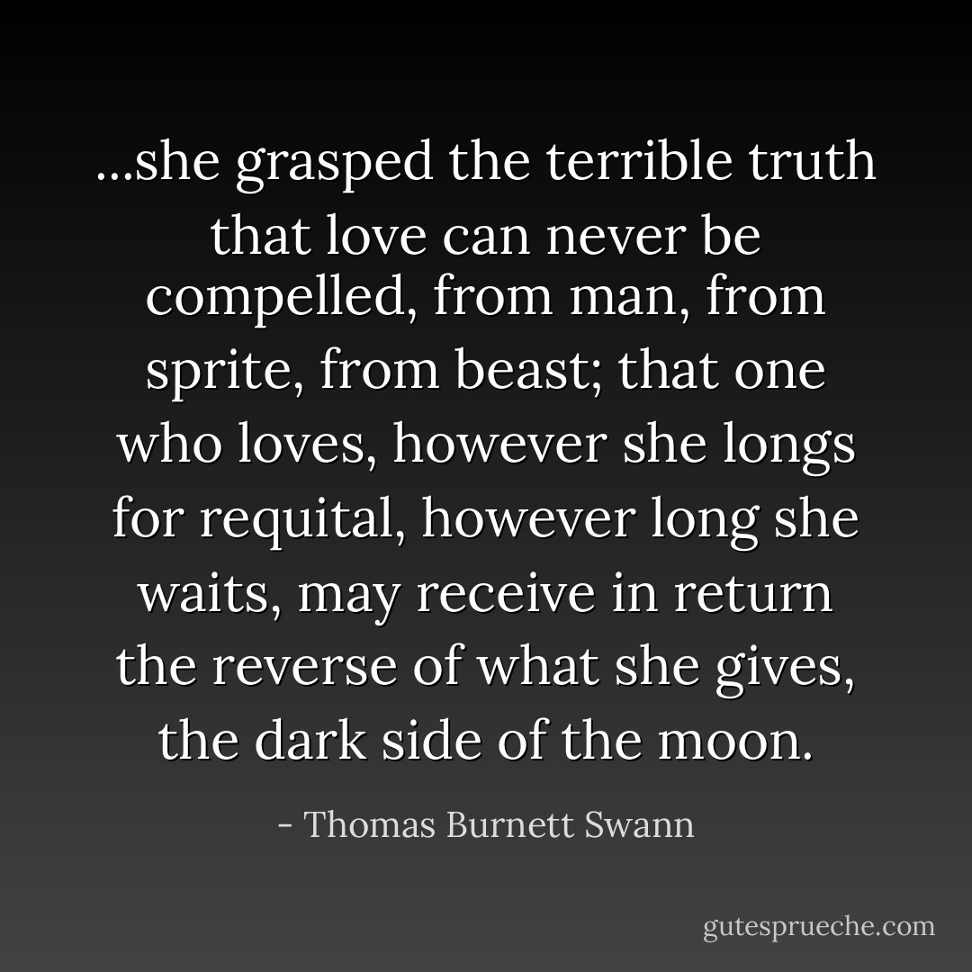 ...she grasped the terrible truth that love can never be compelled, from man, from sprite, from beast; that one who loves, however she longs for requital, however long she waits, may receive in return the reverse of what she gives, the dark side of the moon. - Thomas Burnett Swann