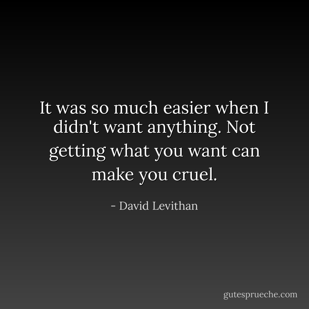 It was so much easier when I didn't want anything. Not getting what you want can make you cruel. - David Levithan
