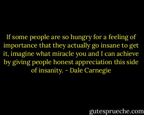 If some people are so hungry for a feeling of importance that they actually go insane to get it, imagine what miracle you and I can achieve by giving people honest appreciation this side of insanity. - Dale Carnegie