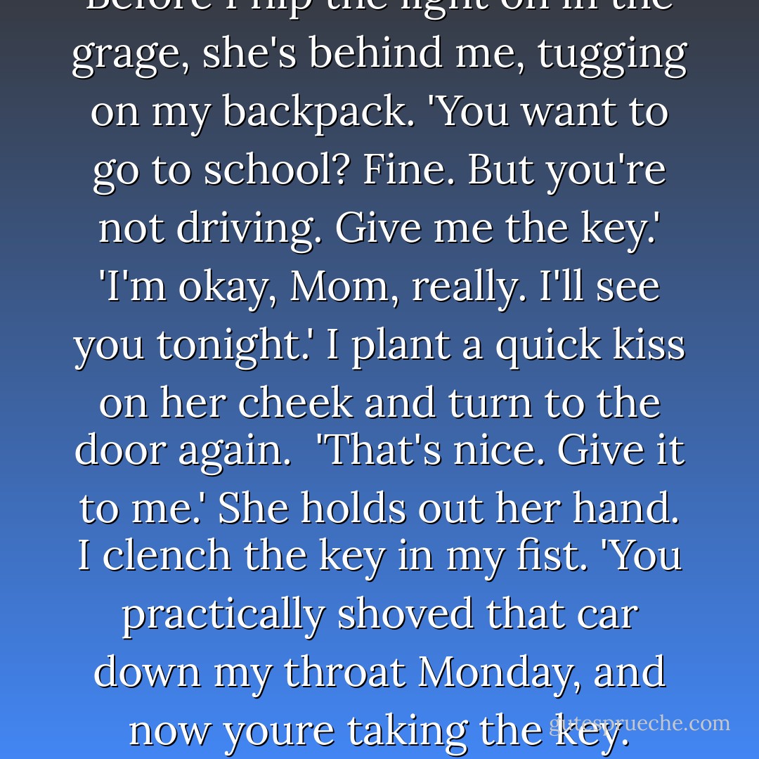 How about a rain check?' <br />She smiles, but I know it's not real because it doesn't crinkle her eyes. 'Sure. Some other time.'<br />I nod and grab my car keys. Before I flip the light on in the grage, she's behind me, tugging on my backpack.<br />'You want to go to school? Fine. But you're not driving. Give me the key.'<br />'I'm okay, Mom, really. I'll see you tonight.' I plant a quick kiss on her cheek and turn to the door again. <br />'That's nice. Give it to me.' She holds out her hand.<br />I clench the key in my fist. 'You practically shoved that car down my throat Monday, and now youre taking the key. What did I do?'<br />'What did you do? Well, for starters, you used your face to stop a cafeteria door from swinging open. - Anna Banks