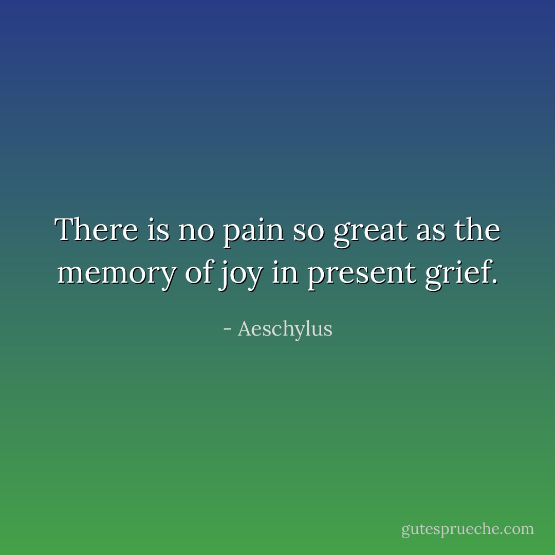 There is no pain so great as the memory of joy in present grief. - Aeschylus