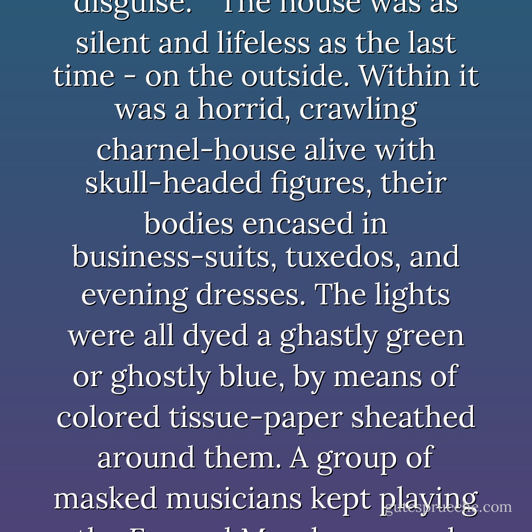 He handed me something done up in paper. 'Your mask,' he said. 'Don't put it on until we get past the city-limits.' <br /><br />It was a frightening-looking thing when I did so. It was not a mask but a hood for the entire head, canvas and cardboard, chalk-white to simulate a skull, with deep black hollows for the eyes and grinning teeth for the mouth. <br /><br />The private highway, as we neared the house, was lined on both sides with parked cars. I counted fifteen of them as we bashed by; and there must have been as many more ahead, in the other direction. <br /><br />We drew up and he and I got out. I glanced in cautiously over my shoulder at the driver as we went by, to see if I could see his face, but he too had donned one of the death-masks.<br /><br />'Never do that,' the Messenger warned me in a low voice. 'Never try to penetrate any other member's disguise.' <br /><br />The house was as silent and lifeless as the last time - on the outside. Within it was a horrid, crawling charnel-house alive with skull-headed figures, their bodies encased in business-suits, tuxedos, and evening dresses. The lights were all dyed a ghastly green or ghostly blue, by means of colored tissue-paper sheathed around them. A group of masked musicians kept playing the Funeral March over and over, with brief pauses in between. A coffin stood in the center of the main living-room. <br /><br />I was drenched with sweat under my own mask and sick almost to death, even this early in the game.<br /> <br />At last the Book-keeper, unmasked, appeared in their midst.<br /><br />Behind him came the Messenger. The dead-head guests all applauded enthusiastically and gathered around them in a ring.<br /> <br />Those in other rooms came in. The musicians stopped the Death Match. The Book-keeper bowed, smiled graciously. 'Good evening, fellow corpses,' was his chill greeting. 'We are gathered together to witness the induction of our newest member.' There was an electric tension. 'Brother Bud!' His voice rang out like a clarion in the silence. 'Step forward.' ("Graves For Living") - Cornell Woolrich