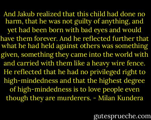 And Jakub realized that this child had done no harm, that he was not guilty of anything, and yet had been born with bad eyes and would have them forever. And he reflected further that what he had held against others was something given, something they came into the world with and carried with them like a heavy wire fence. He reflected that he had no privileged right to high-mindedness and that the highest degree of high-mindedness is to love people even though they are murderers. - Milan Kundera