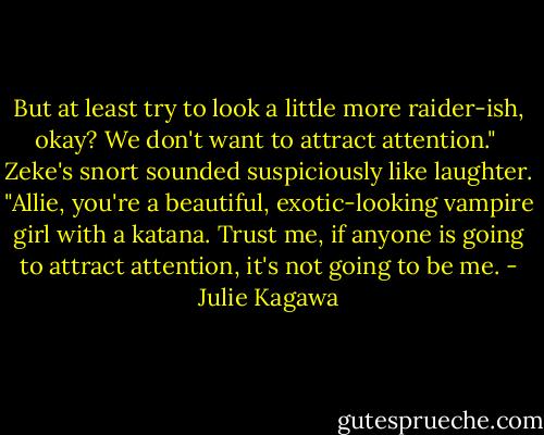 But at least try to look a little more raider-ish, okay? We don't want to attract attention."<br /><br />Zeke's snort sounded suspiciously like laughter. "Allie, you're a beautiful, exotic-looking vampire girl with a katana. Trust me, if anyone is going to attract attention, it's not going to be me. - Julie Kagawa