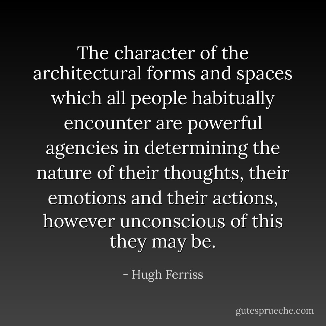 The character of the architectural forms and spaces which all people habitually encounter are powerful agencies in determining the nature of their thoughts, their emotions and their actions, however unconscious of this they may be. - Hugh Ferriss