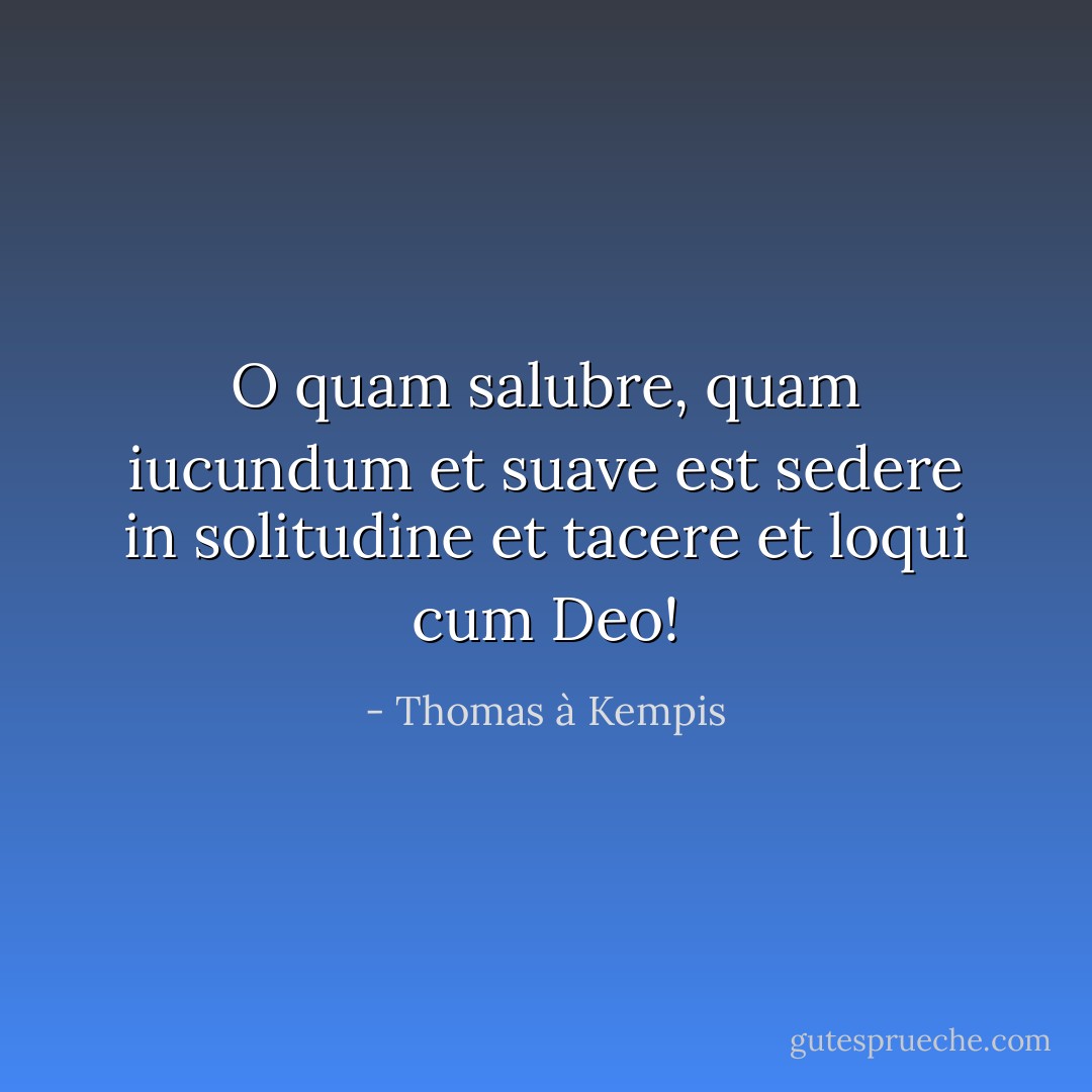 O quam salubre, quam iucundum et suave est sedere in solitudine et tacere et loqui cum Deo! - Thomas à Kempis<
