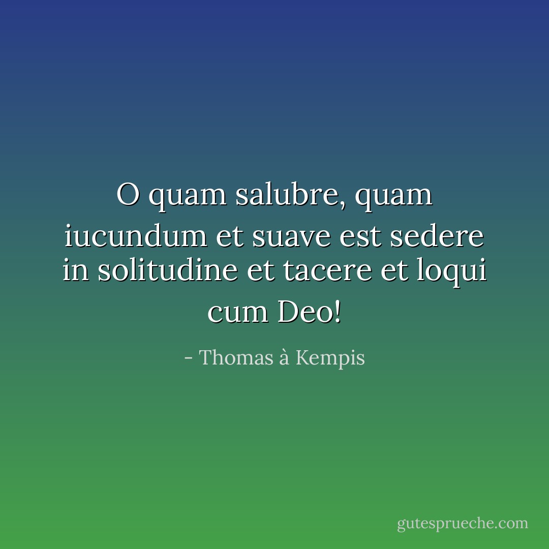 O quam salubre, quam iucundum et suave est sedere in solitudine et tacere et loqui cum Deo! - Thomas à Kempis