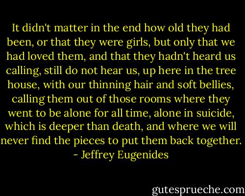 It didn't matter in the end how old they had been, or that they were girls, but only that we had loved them, and that they hadn't heard us calling, still do not hear us, up here in the tree house, with our thinning hair and soft bellies, calling them out of those rooms where they went to be alone for all time, alone in suicide, which is deeper than death, and where we will never find the pieces to put them back together. - Jeffrey Eugenides