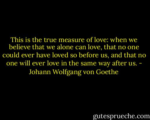 This is the true measure of love: when we believe that we alone can love, that no one could ever have loved so before us, and that no one will ever love in the same way after us. - Johann Wolfgang von Goethe