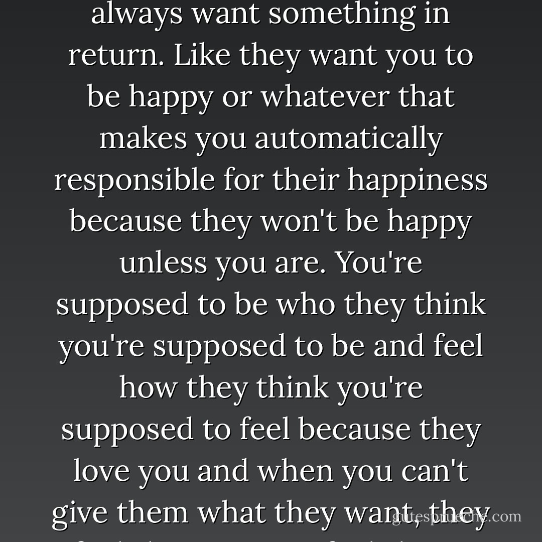 People like to say love is unconditional, but it's not, and even if it was unconditional, it's still never free. There's always an expectation attached. They always want something in return. Like they want you to be happy or whatever that makes you automatically responsible for their happiness because they won't be happy unless you are. You're supposed to be who they think you're supposed to be and feel how they think you're supposed to feel because they love you and when you can't give them what they want, they feel shitty, so you feel shitty, and everybody feels shitty. I just don't want that responsibility. - Katja Millay