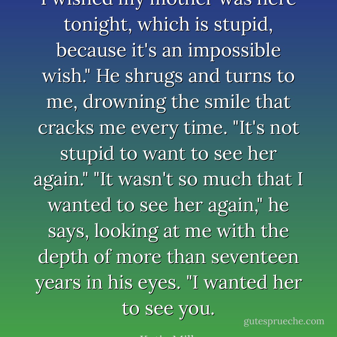 I wished my mother was here tonight, which is stupid, because it's an impossible wish." He shrugs and turns to me, drowning the smile that cracks me every time. "It's not stupid to want to see her again." "It wasn't so much that I wanted to see her again," he says, looking at me with the depth of more than seventeen years in his eyes. "I wanted her to see you. - Katja Millay