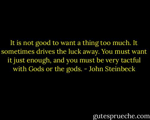It is not good to want a thing too much. It sometimes drives the luck away. You must want it just enough, and you must be very tactful with Gods or the gods. - John Steinbeck