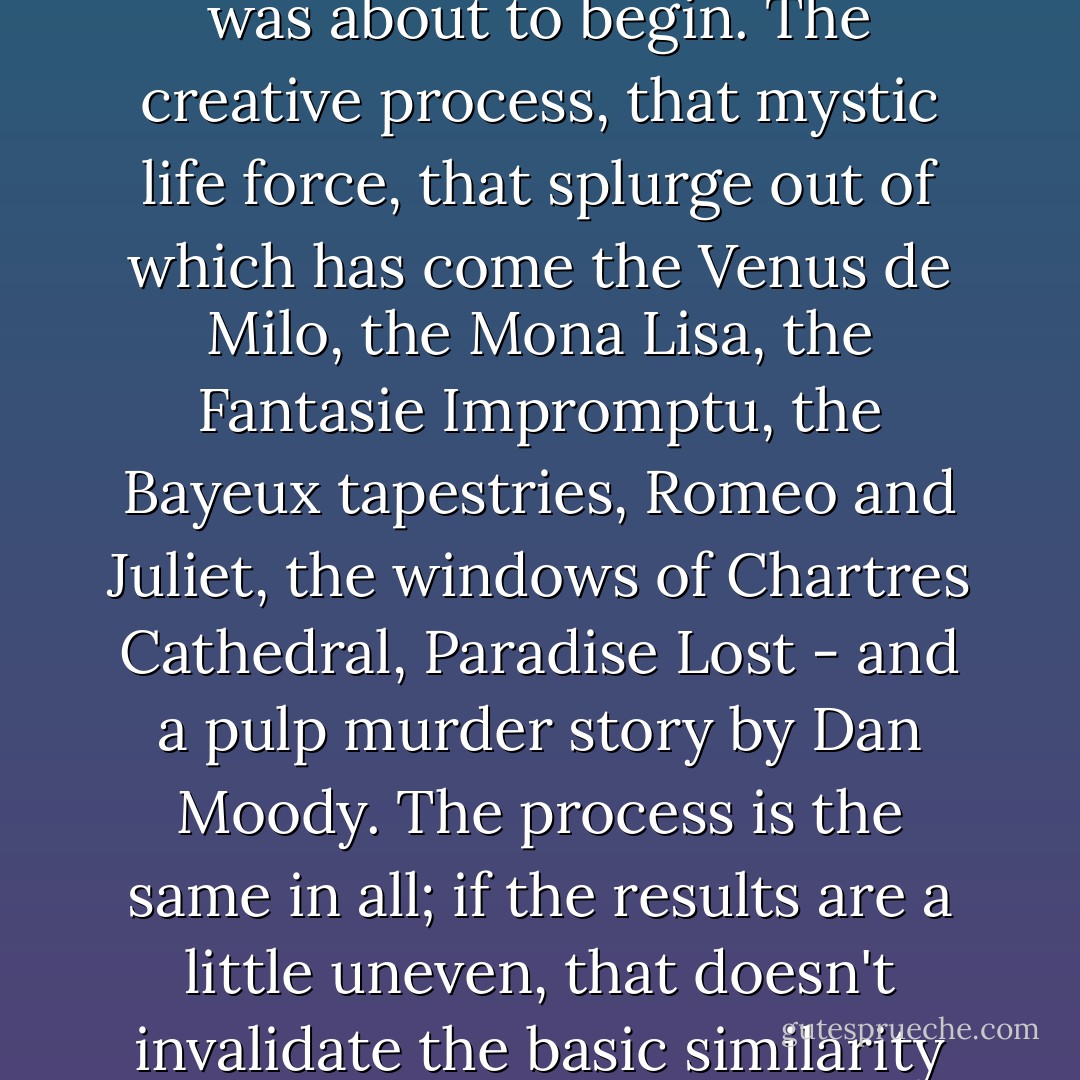 The preliminaries were out of the way, the creative process was about to begin. The creative process, that mystic life force, that splurge out of which has come the Venus de Milo, the Mona Lisa, the Fantasie Impromptu, the Bayeux tapestries, Romeo and Juliet, the windows of Chartres Cathedral, Paradise Lost - and a pulp murder story by Dan Moody. The process is the same in all; if the results are a little uneven, that doesn't invalidate the basic similarity of origin. - Cornell Woolrich