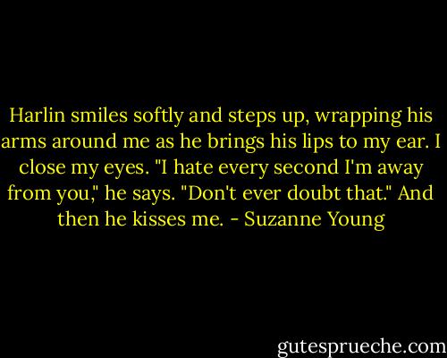 Harlin smiles softly and steps up, wrapping his arms around me as he brings his lips to my ear. I close my eyes. "I hate every second I'm away from you," he says. "Don't ever doubt that." And then he kisses me. - Suzanne Young