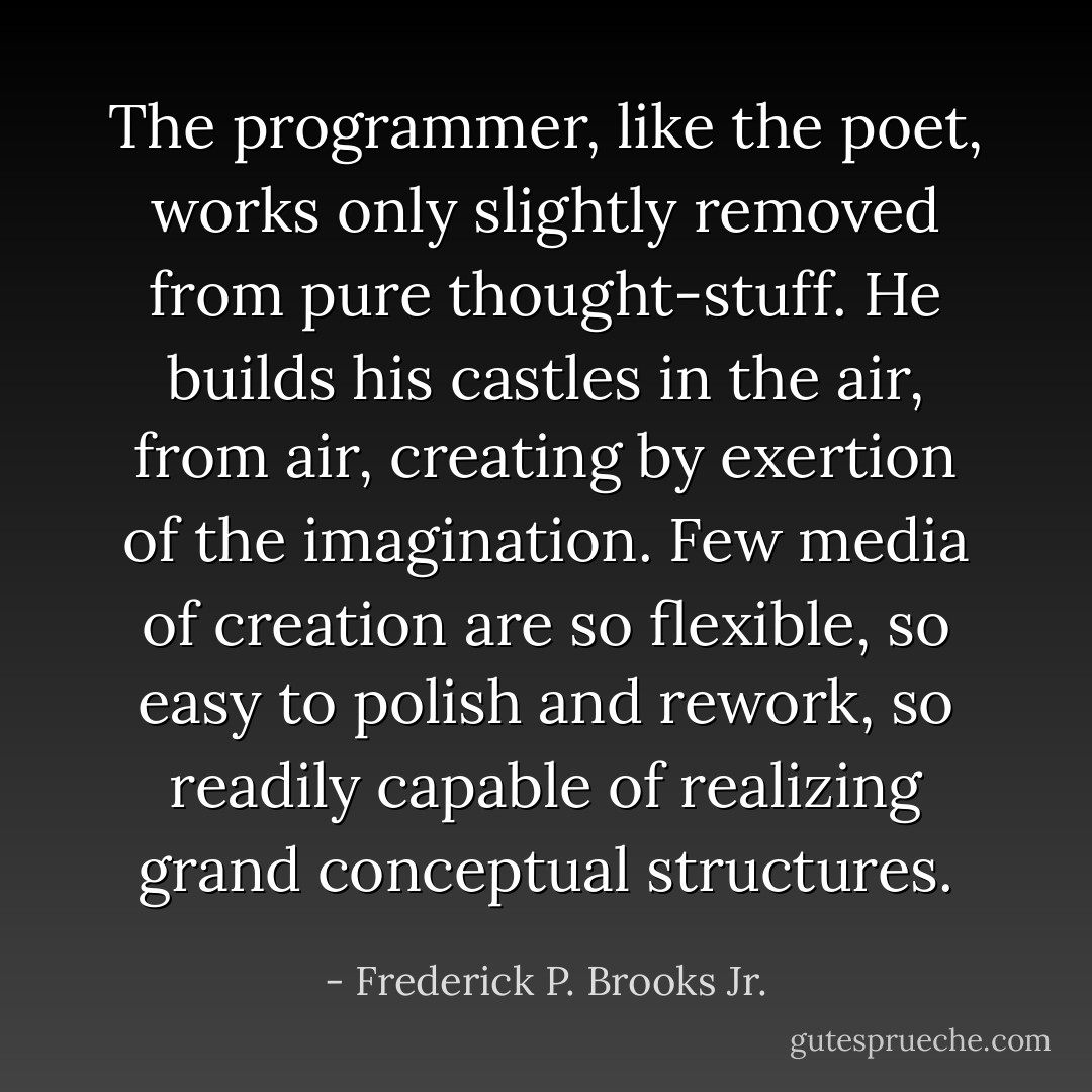 The programmer, like the poet, works only slightly removed from pure thought-stuff. He builds his castles in the air, from air, creating by exertion of the imagination. Few media of creation are so flexible, so easy to polish and rework, so readily capable of realizing grand conceptual structures. - Frederick P. Brooks Jr.