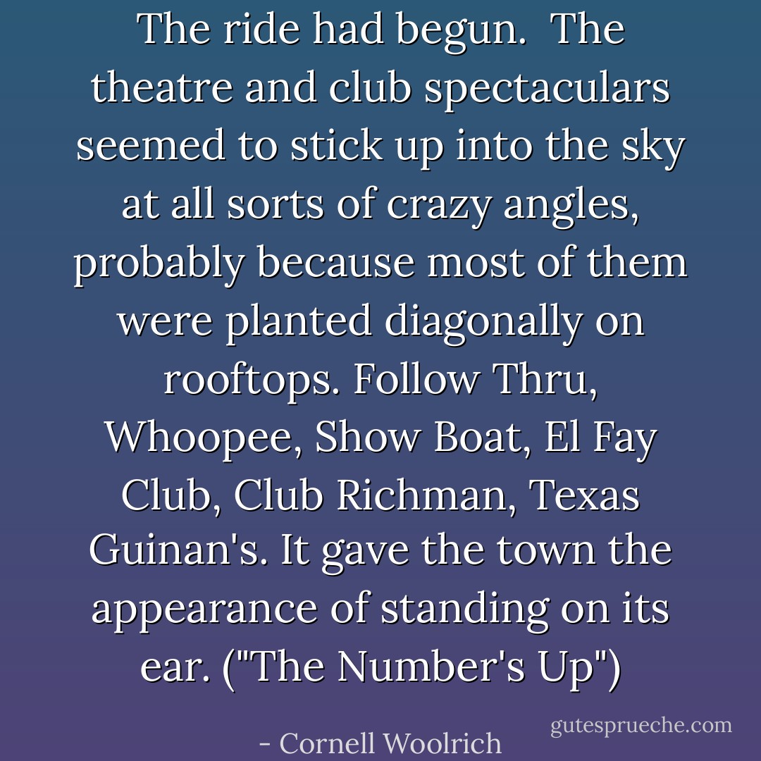 The ride had begun.<br /><br />The theatre and club spectaculars seemed to stick up into the sky at all sorts of crazy angles, probably because most of them were planted diagonally on rooftops. Follow Thru, Whoopee, Show Boat, El Fay Club, Club Richman, Texas Guinan's. It gave the town the appearance of standing on its ear. ("The Number's Up") - Cornell Woolrich