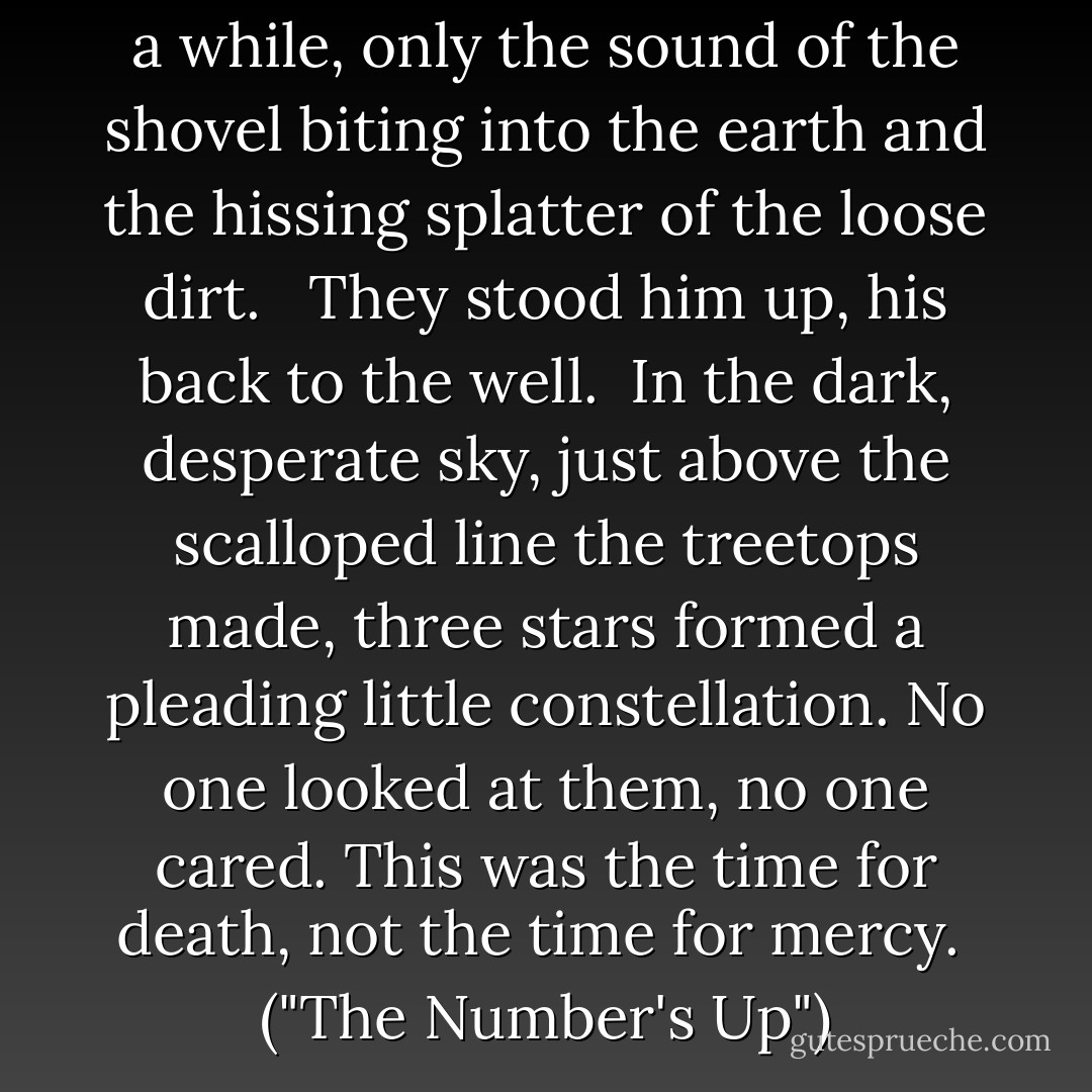 After that there was silence for a while, only the sound of the shovel biting into the earth and the hissing splatter of the loose dirt.<br /> <br />They stood him up, his back to the well.<br /><br />In the dark, desperate sky, just above the scalloped line the treetops made, three stars formed a pleading little constellation. No one looked at them, no one cared. This was the time for death, not the time for mercy. <br />("The Number's Up") - Cornell Woolrich