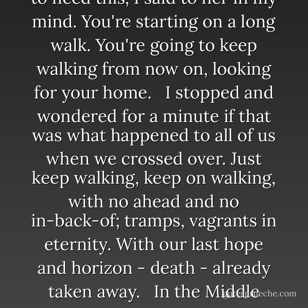 When I came out into the outside room again, I saw her shoe still lying there, where it had come off in the course of our brief wrestle. It looked so pathetic there by itself without an owner, it looked so lonely, it looked so empty. Something made me pick it up arid take it in to her. Like when someone's going away, you help them on with their coat, or their jackboots, or whatever it is they need for going away.<br /><br />I didn't try to put it back on her, I just set it down there beside her close at hand. You're going to need this, I said to her in my mind. You're starting on a long walk. You're going to keep walking from now on, looking for your home.<br /> <br />I stopped and wondered for a minute if that was what happened to all of us when we crossed over. Just keep walking, keep on walking, with no ahead and no in-back-of; tramps, vagrants in eternity. With our last hope and horizon - death - already taken away.<br /> <br />In the Middle Ages they had lurid colors, a bright red hell, an azure heaven shot with gold stars. They knew where they were, at least. They could tell the difference. We, in the Twentieth, we just have the long walk, the long walk through the wispy backward-stringing mists of eternity, from nowhere to nowhere, never getting there, until you're so tired you almost wish you were alive again. ("Life Is Weird Sometimes" - first chapter of unpublished novel THE LOSER) - Cornell Woolrich