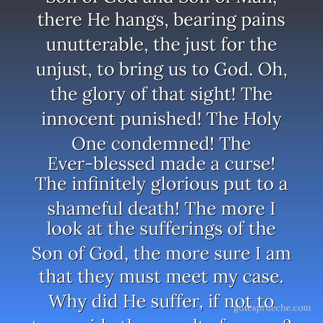 Jesus has borne the death penalty on our behalf. Behold the wonder! There He hangs upon the cross! This is the greatest sight you will ever see. Son of God and Son of Man, there He hangs, bearing pains unutterable, the just for the unjust, to bring us to God. Oh, the glory of that sight! The innocent punished! The Holy One condemned! The Ever-blessed made a curse! The infinitely glorious put to a shameful death! The more I look at the sufferings of the Son of God, the more sure I am that they must meet my case. Why did He suffer, if not to turn aside the penalty from us? If, then, He turned it aside by His death, it is turned aside, and those who believe in Him need not fear it. - Charles Haddon Spurgeon