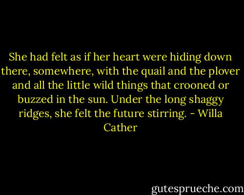 She had felt as if her heart were hiding down there, somewhere, with the quail and the plover and all the little wild things that crooned or buzzed in the sun. Under the long shaggy ridges, she felt the future stirring. - Willa Cather