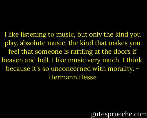 I like listening to music, but only the kind you play, absolute music, the kind that makes you feel that someone is rattling at the doors if heaven and hell. I like music very much, I think, because it's so unconcerned with morality. - Hermann Hesse