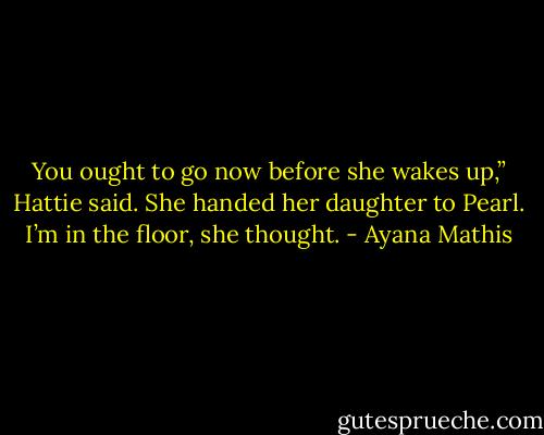 You ought to go now before she wakes up,” Hattie said. She handed her daughter to Pearl. I’m in the floor, she thought. - Ayana Mathis