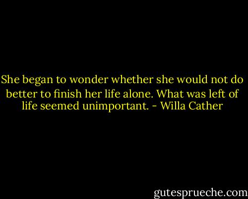 She began to wonder whether she would not do better to finish her life alone. What was left of life seemed unimportant. - Willa Cather