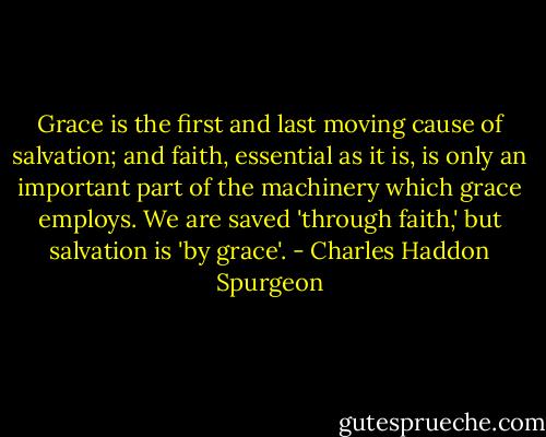 Grace is the first and last moving cause of salvation; and faith, essential as it is, is only an important part of the machinery which grace employs. We are saved 'through faith,' but salvation is 'by grace'. - Charles Haddon Spurgeon