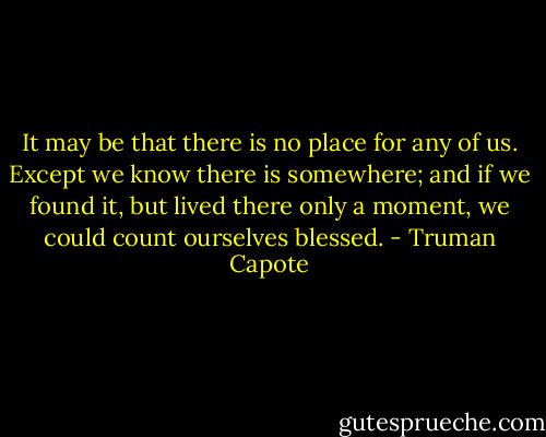 It may be that there is no place for any of us. Except we know there is somewhere; and if we found it, but lived there only a moment, we could count ourselves blessed. - Truman Capote