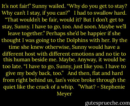 It’s not fair!” Sunny wailed. “Why do you get to stay? Why can’t I stay, if you can?”<br /><br /> I had to swallow hard. “That wouldn’t be fair, would it? But I don’t get to stay, Sunny. I have to go, too. And soon. Maybe we’ll leave together.” Perhaps she’d be happier if she thought I was going to the Dolphins with her. By the time she knew otherwise, Sunny would have a different host with different emotions and no tie to this human beside me. Maybe. Anyway, it would be too late. “I have to go, Sunny, just like you. I have to give my body back, too.”<br /><br /> And then, flat and hard from right behind us, Ian’s voice broke through the quiet like the crack of a whip.<br /><br /> ”What? - Stephenie Meyer