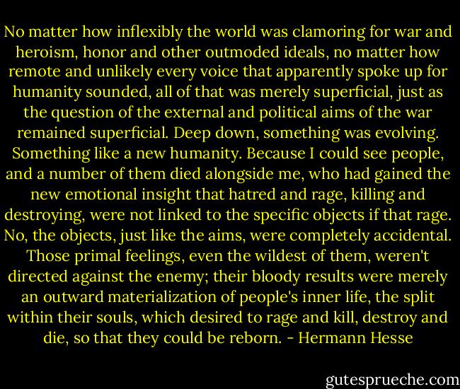 No matter how inflexibly the world was clamoring for war and heroism, honor and other outmoded ideals, no matter how remote and unlikely every voice that apparently spoke up for humanity sounded, all of that was merely superficial, just as the question of the external and political aims of the war remained superficial. Deep down, something was evolving. Something like a new humanity. Because I could see people, and a number of them died alongside me, who had gained the new emotional insight that hatred and rage, killing and destroying, were not linked to the specific objects if that rage. No, the objects, just like the aims, were completely accidental. Those primal feelings, even the wildest of them, weren't directed against the enemy; their bloody results were merely an outward materialization of people's inner life, the split within their souls, which desired to rage and kill, destroy and die, so that they could be reborn. - Hermann Hesse