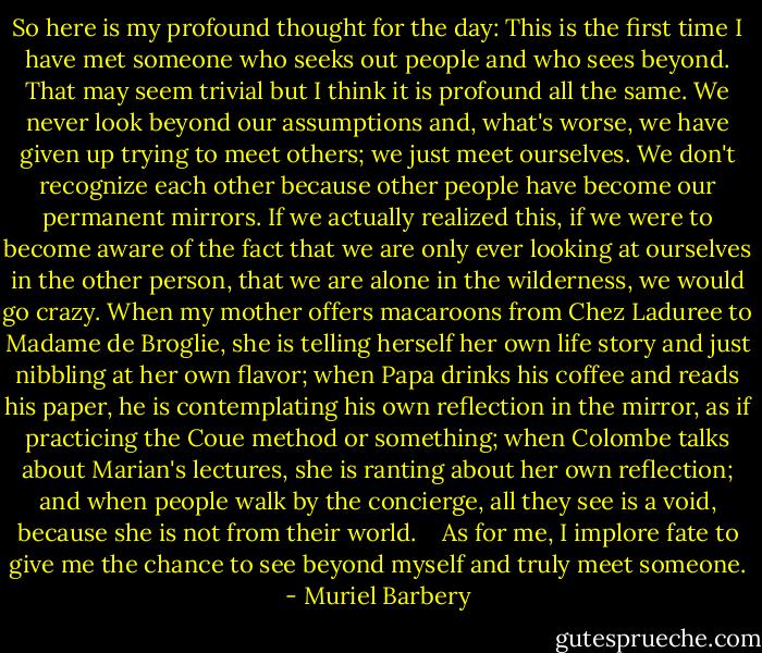 So here is my profound thought for the day: This is the first time I have met someone who seeks out people and who sees beyond. That may seem trivial but I think it is profound all the same. We never look beyond our assumptions and, what's worse, we have given up trying to meet others; we just meet ourselves. We don't recognize each other because other people have become our permanent mirrors. If we actually realized this, if we were to become aware of the fact that we are only ever looking at ourselves in the other person, that we are alone in the wilderness, we would go crazy. When my mother offers macaroons from Chez Laduree to Madame de Broglie, she is telling herself her own life story and just nibbling at her own flavor; when Papa drinks his coffee and reads his paper, he is contemplating his own reflection in the mirror, as if practicing the Coue method or something; when Colombe talks about Marian's lectures, she is ranting about her own reflection; and when people walk by the concierge, all they see is a void, because she is not from their world.<br /><br /><br /> As for me, I implore fate to give me the chance to see beyond myself and truly meet someone. - Muriel Barbery