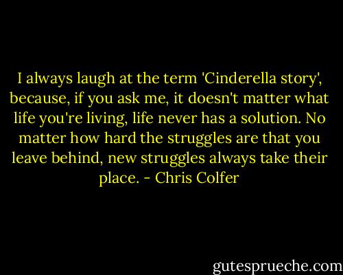 I always laugh at the term 'Cinderella story', because, if you ask me, it doesn't matter what life you're living, life never has a solution. No matter how hard the struggles are that you leave behind, new struggles always take their place. - Chris Colfer