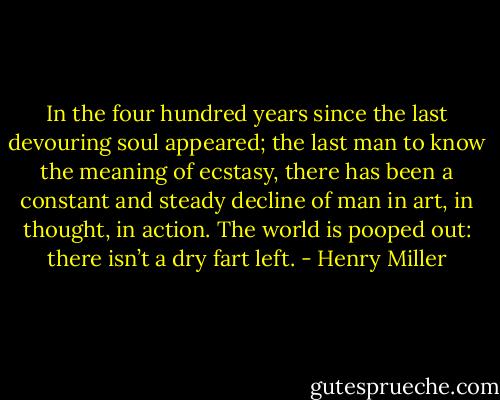 In the four hundred years since the last devouring soul appeared; the last man to know the meaning of ecstasy, there has been a constant and steady decline of man in art, in thought, in action. The world is pooped out: there isn’t a dry fart left. - Henry Miller