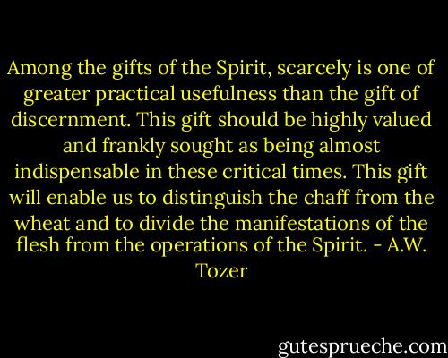 Among the gifts of the Spirit, scarcely is one of greater practical usefulness than the gift of discernment. This gift should be highly valued and frankly sought as being almost indispensable in these critical times. This gift will enable us to distinguish the chaff from the wheat and to divide the manifestations of the flesh from the operations of the Spirit. - A.W. Tozer