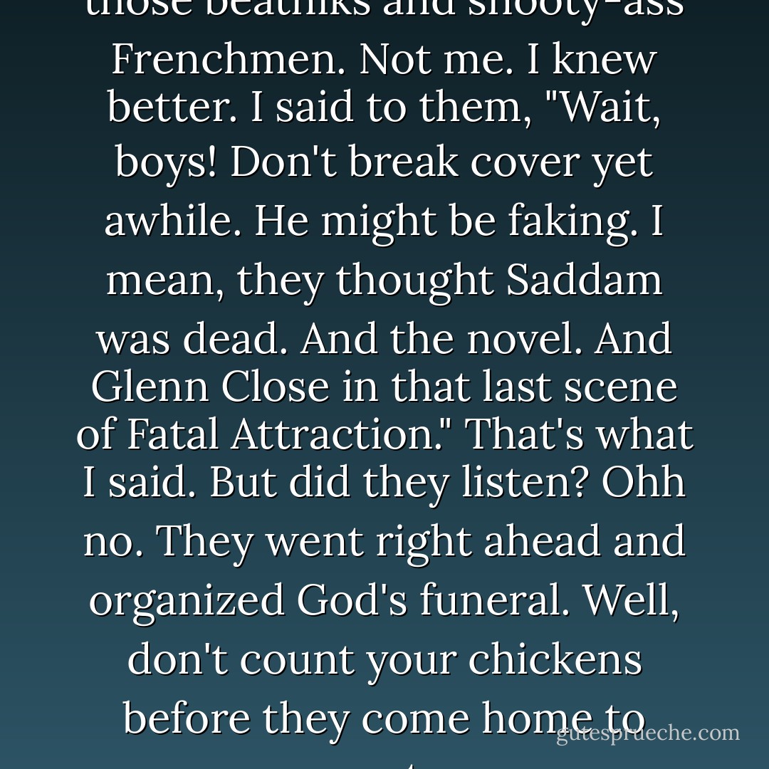 Oh, they said God was dead, all those beatniks and snooty-ass Frenchmen. Not me. I knew better. I said to them, "Wait, boys! Don't break cover yet awhile. He might be faking. I mean, they thought Saddam was dead. And the novel. And Glenn Close in that last scene of Fatal Attraction." That's what I said. But did they listen? Ohh no. They went right ahead and organized God's funeral. Well, don't count your chickens before they come home to roost... - Alan             Moore