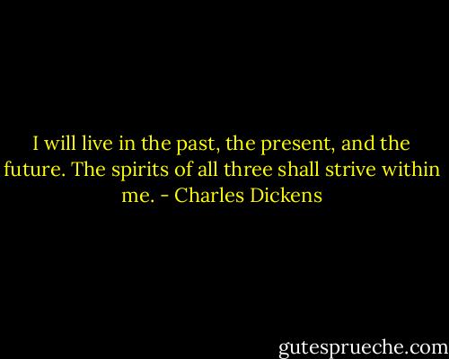 I will live in the past, the present, and the future. The spirits of all three shall strive within me. - Charles Dickens