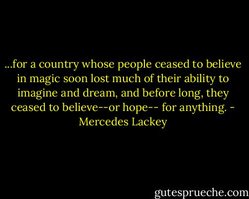 ...for a country whose people ceased to believe in magic soon lost much of their ability to imagine and dream, and before long, they ceased to believe--or hope-- for anything. - Mercedes Lackey